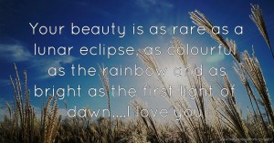 Your beauty is as rare as a lunar eclipse, as colourful as the rainbow and as bright as the first light of dawn....I love you