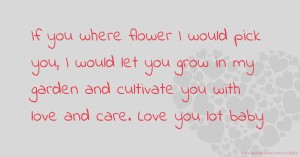 If you where flower I would pick you, I would let you grow in my garden and cultivate you with love and care. Love you lot baby