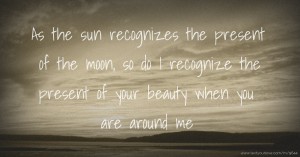 As the sun recognizes the present of the moon, so do I recognize the present of your beauty when you are around me.