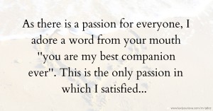 As there is a passion for everyone, I adore a word from your mouth ''you are my best companion ever''. This is the only passion in which I satisfied...