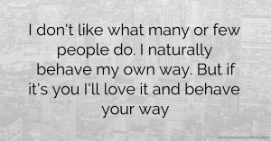 I don't like what many or few people do. I naturally behave my own way. But if it's you I'll love it and behave your way.