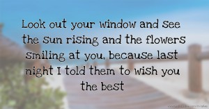 Look out your window and see the sun rising and the flowers smiling at you, because last night I told them to wish you the best.