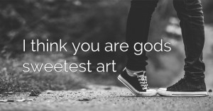 I think you are gods sweetest art.