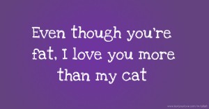 Even though you're fat, I love you more than my cat