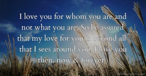 I love you for whom you are and not what you are. So be assured that my love for you is beyond all that I sees around you, I love you then, now & forever.