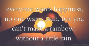 everyone wants happiness, no one wants pain. but you can't make a rainbow, without a little rain.