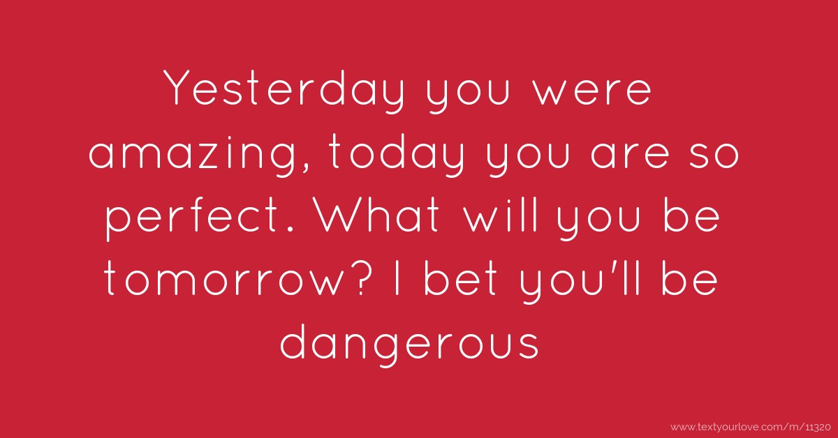 Yesterday you were amazing, today you are so perfect ...