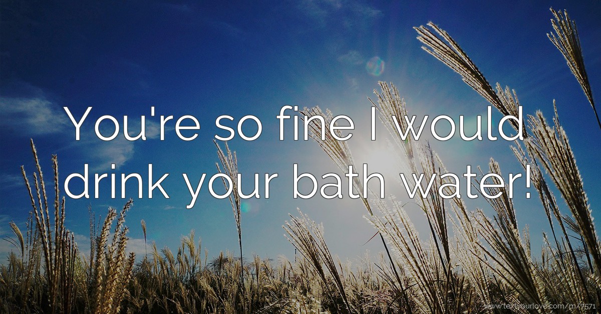 You're so fine I would drink your bath water! Text