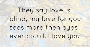 They say love is blind, my love for you sees more then eyes ever could. I love you