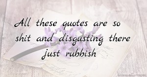 All these quotes are so shit and disgusting there just rubbish