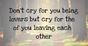 Don't cry for you being lovers but cry for the of you leaving each other