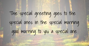 The special greeting goes to the special ones in the special morning good morning to you a special one