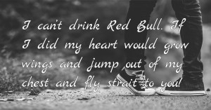 I can’t drink Red Bull. If I did my heart would grow wings and jump out of my chest and fly strait to you!