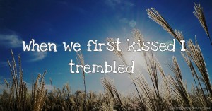 When we first kissed I trembled