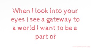 When I look into your eyes I see a gateway to a world I want to be a part of