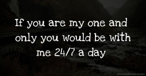 If you are my one and only you would be with me 24/7 a day.