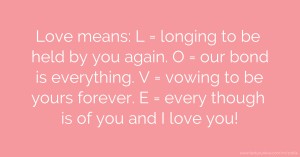 Love means: L = longing to be held by you again. O = our bond is everything. V = vowing to be yours forever. E = every though is of you and I love you!