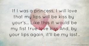 If I was a princess, I will love that my lips will be kiss by your's... Like this it would be my fist true love kiss And, by your lips again, it'll be my last..