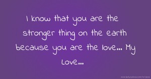 I know that you are the stronger thing on the earth because you are the love... My Love...