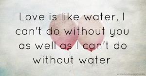 Love is like water, I can't do without you as well as I can't do without water.