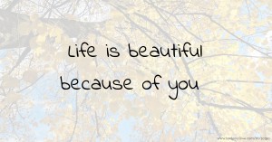Life is beautiful because of you.
