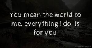 You mean the world to me, everything I do, is for you.