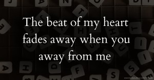 The beat of my heart fades away when you away from me.