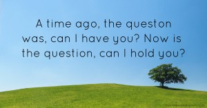 A time ago, the queston was, can I have you? Now is the question, can I hold you?