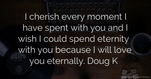 I cherish every moment I have spent with you and I wish I could spend eternity with you because I will love you eternally. Doug K.