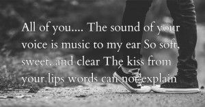 All of you....    The sound of your voice is music to my ear  So soft, sweet, and clear  The kiss from your lips words can not explain