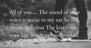 All of you....    The sound of your voice is music to my ear  So soft, sweet, and clear  The kiss from your lips words can not explain