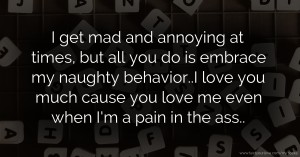 I get mad and annoying at times, but all you do is embrace my naughty behavior..I love you much cause you love me even when I'm a pain in the ass..