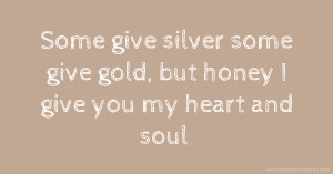 Some give silver some give gold, but honey I give you my heart and soul