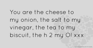 You are the cheese to my onion, the salt to my vinegar, the tea to my biscuit, the h 2 my O! xxx