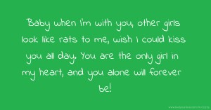 Baby when I'm with you, other girls look like rats to me, wish I could kiss you all day. You are the only girl in my heart, and you alone will forever be!