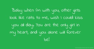 Baby when I'm with you, other girls look like rats to me, wish I could kiss you all day. You are the only girl in my heart, and you alone will forever be!