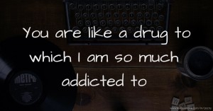 You are like a drug to which I am so much addicted to