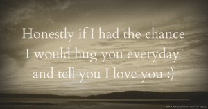 Honestly if I had the chance I would hug you everyday and tell you I love you :)