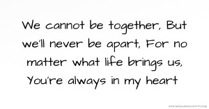 We cannot be together, But we'll never be apart, For no matter what life brings us, You're always in my heart.