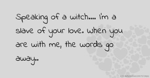 Speaking of a witch.... I'm a slave of your love. When you are with me, the words go away..
