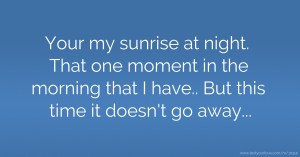 Your my sunrise at night. That one moment in the morning that I have.. But this time it doesn't go away...