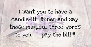 I want you to have a candle-lit dinner and say those magical three words to you.........pay the bill!!!