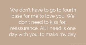 We don't have to go to fourth base for me to love you. We don't need to kiss for reassurance. All I need is one day with you, to make my day.