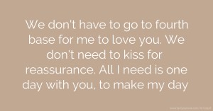 We don't have to go to fourth base for me to love you. We don't need to kiss for reassurance. All I need is one day with you, to make my day.