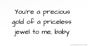 You're a precious gold of a priceless jewel to me, baby.