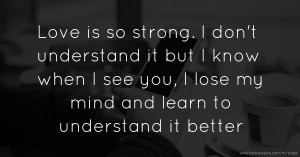 Love is so strong. I don't understand it but I know when I see you, I lose my mind and learn to understand it better