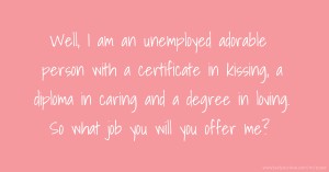 Well, I am an unemployed adorable person with a certificate in kissing, a diploma in caring and a degree in loving. So what job you will you offer me?