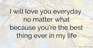 I will love you everyday no matter what because you're the best thing ever in my life.