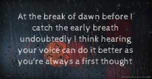 At the break of dawn before I catch the early breath undoubtedly I think hearing your voice can do it better as you're always a first thought.