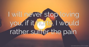 I will never stop loving you, if it hurts, I would rather suffer the pain.